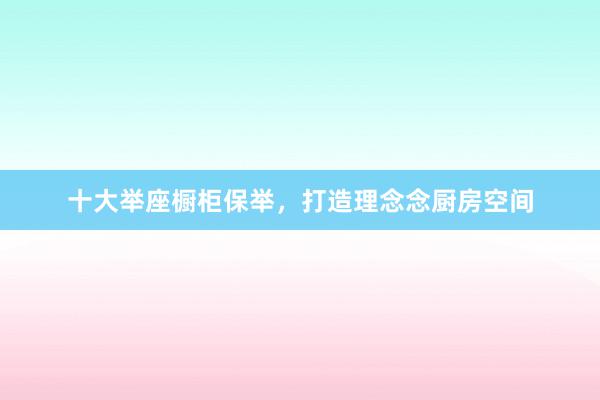 十大举座橱柜保举，打造理念念厨房空间